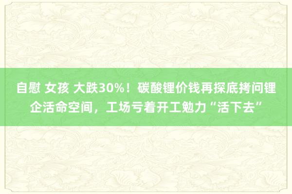 自慰 女孩 大跌30%！碳酸锂价钱再探底拷问锂企活命空间，工场亏着开工勉力“活下去”