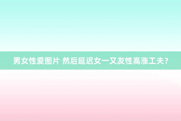 男女性爱图片 然后延迟女一又友性高涨工夫？