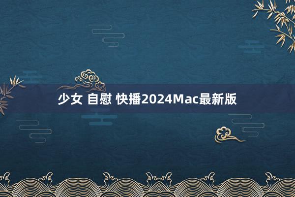 少女 自慰 快播2024Mac最新版