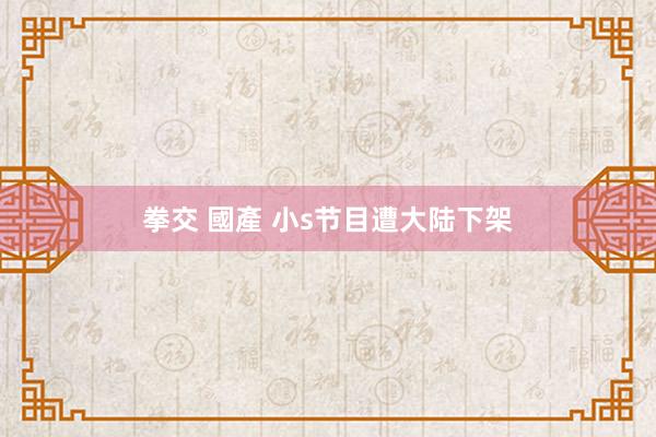 拳交 國產 小s节目遭大陆下架