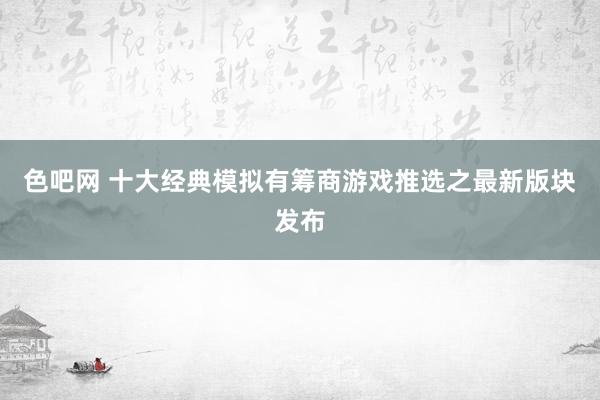 色吧网 十大经典模拟有筹商游戏推选之最新版块发布