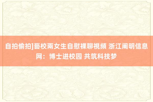 自拍偷拍]藝校兩女生自慰裸聊視頻 浙江阐明信息网：博士进校园 共筑科技梦