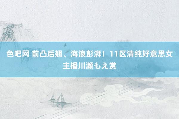 色吧网 前凸后翘、海浪彭湃!11区清纯好意思女主播川瀬もえ赏