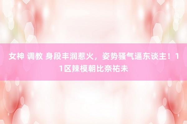 女神 调教 身段丰润惹火,姿势骚气逼东谈主!11区辣模朝比奈祐未
