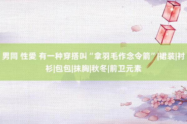 男同 性愛 有一种穿搭叫“拿羽毛作念令箭”|裙装|衬衫|包包|抹胸|秋冬|前卫元素