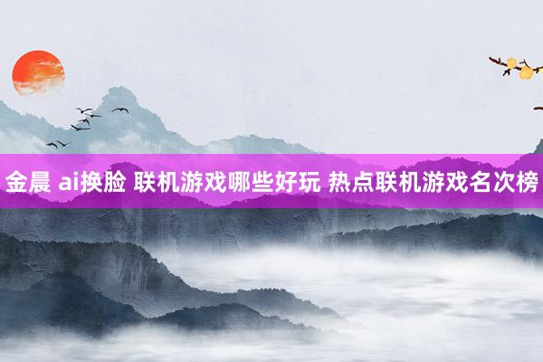 金晨 ai换脸 联机游戏哪些好玩 热点联机游戏名次榜