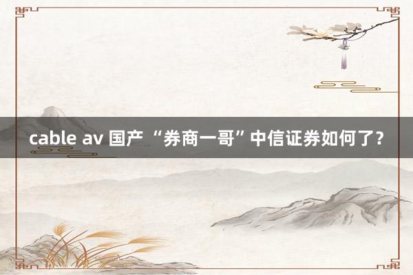 cable av 国产 “券商一哥”中信证券如何了？