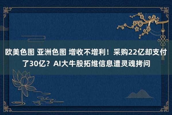 欧美色图 亚洲色图 增收不增利！采购22亿却支付了30亿？AI大牛股拓维信息遭灵魂拷问
