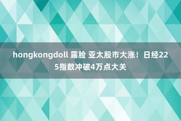 hongkongdoll 露脸 亚太股市大涨！日经225指数冲破4万点大关