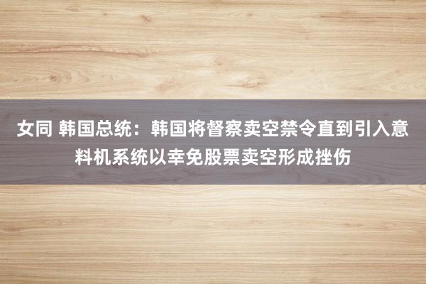 女同 韩国总统：韩国将督察卖空禁令直到引入意料机系统以幸免股票卖空形成挫伤
