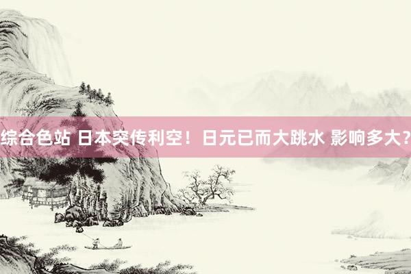 综合色站 日本突传利空！日元已而大跳水 影响多大？