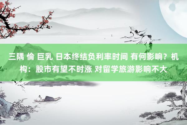 三隅 倫 巨乳 日本终结负利率时间 有何影响？机构：股市有望不时涨 对留学旅游影响不大