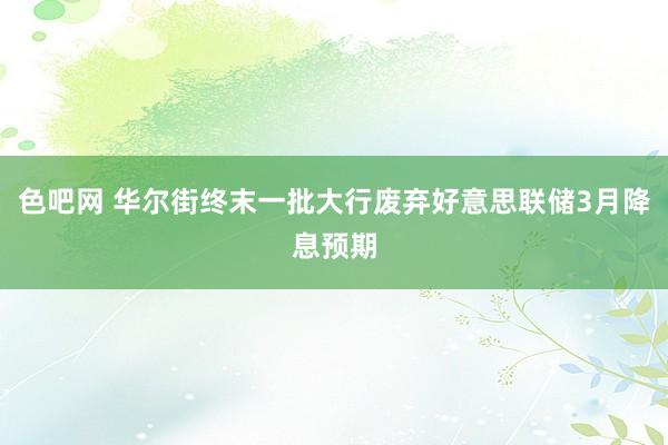色吧网 华尔街终末一批大行废弃好意思联储3月降息预期