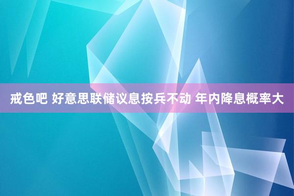 戒色吧 好意思联储议息按兵不动 年内降息概率大