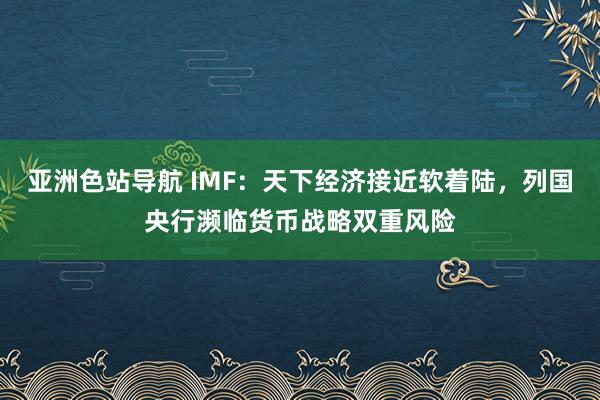 亚洲色站导航 IMF：天下经济接近软着陆，列国央行濒临货币战略双重风险