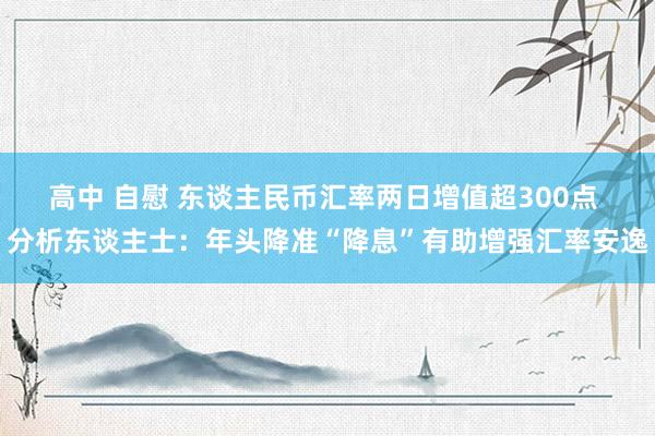 高中 自慰 东谈主民币汇率两日增值超300点 分析东谈主士：年头降准“降息”有助增强汇率安逸