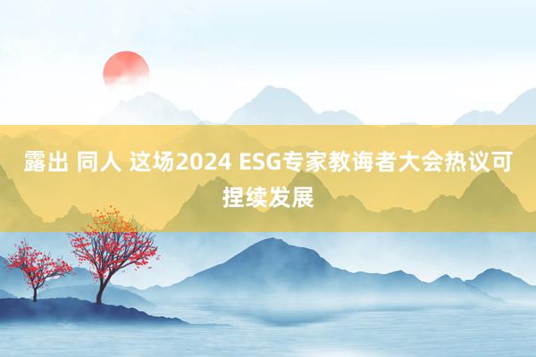 露出 同人 这场2024 ESG专家教诲者大会热议可捏续发展