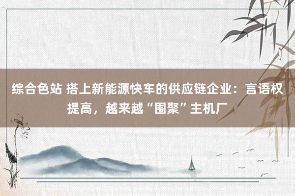 综合色站 搭上新能源快车的供应链企业：言语权提高，越来越“围聚”主机厂