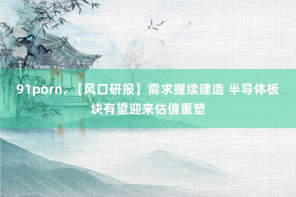 91porn. 【风口研报】需求握续建造 半导体板块有望迎来估值重塑