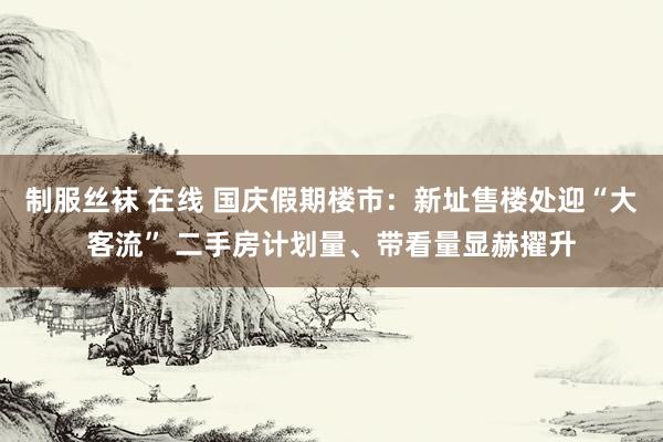 制服丝袜 在线 国庆假期楼市：新址售楼处迎“大客流” 二手房计划量、带看量显赫擢升