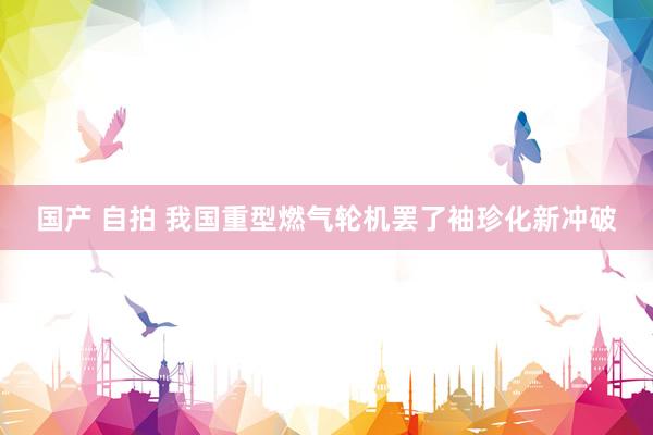 国产 自拍 我国重型燃气轮机罢了袖珍化新冲破