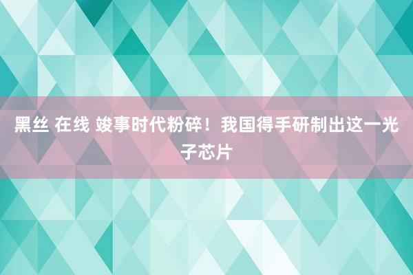 黑丝 在线 竣事时代粉碎！我国得手研制出这一光子芯片