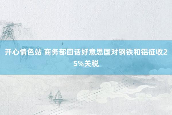 开心情色站 商务部回话好意思国对钢铁和铝征收25%关税