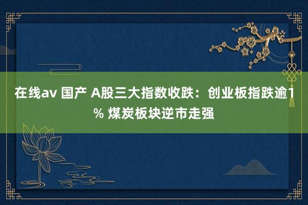 在线av 国产 A股三大指数收跌：创业板指跌逾1% 煤炭板块逆市走强