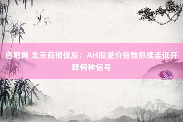 色吧网 北京商报侃股：AH股溢价指数抓续走低开释何种信号