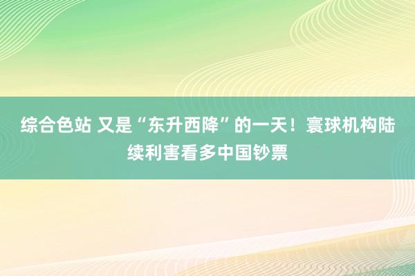 综合色站 又是“东升西降”的一天！寰球机构陆续利害看多中国钞票