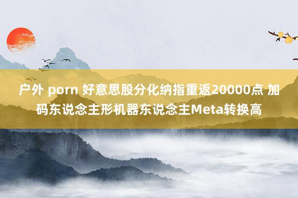 户外 porn 好意思股分化纳指重返20000点 加码东说念主形机器东说念主Meta转换高