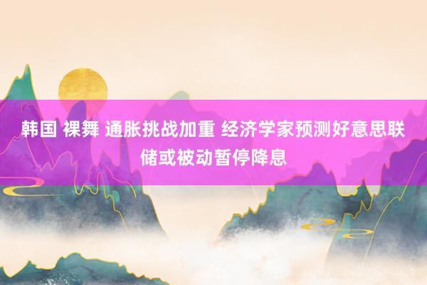 韩国 裸舞 通胀挑战加重 经济学家预测好意思联储或被动暂停降息