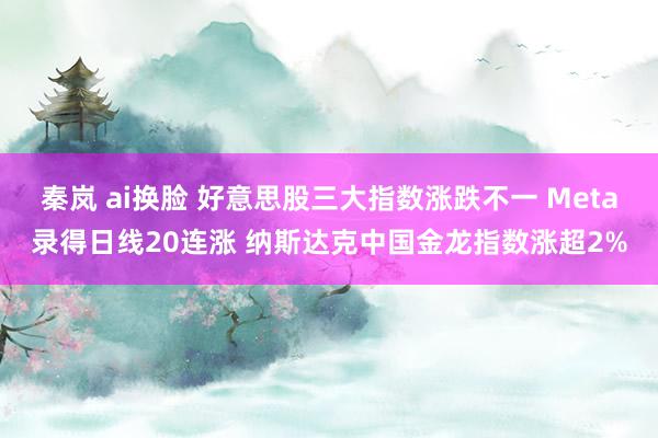 秦岚 ai换脸 好意思股三大指数涨跌不一 Meta录得日线20连涨 纳斯达克中国金龙指数涨超2%