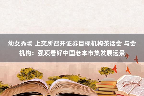 幼女秀场 上交所召开证券目标机构茶话会 与会机构：强项看好中国老本市集发展远景