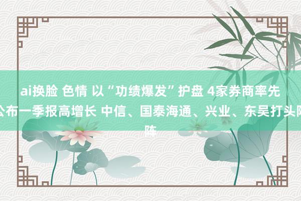 ai换脸 色情 以“功绩爆发”护盘 4家券商率先公布一季报高增长 中信、国泰海通、兴业、东吴打头阵