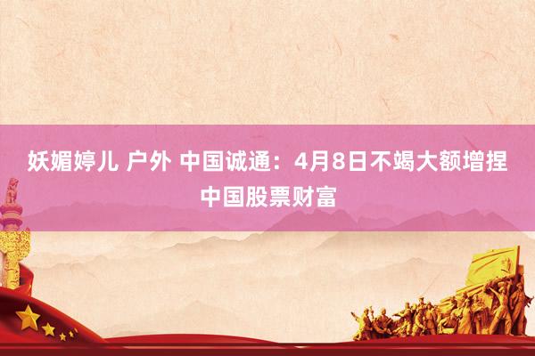 妖媚婷儿 户外 中国诚通：4月8日不竭大额增捏中国股票财富