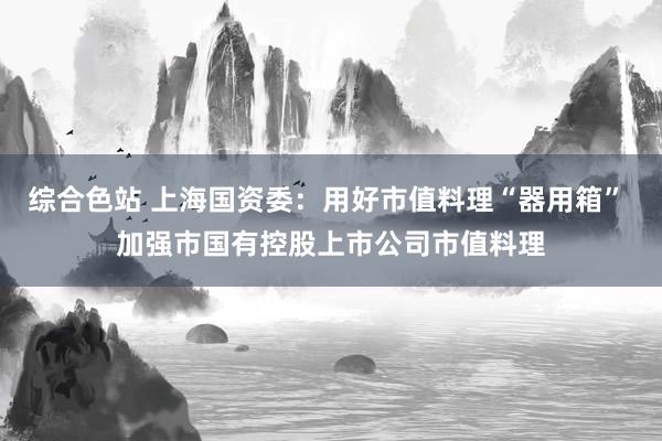 综合色站 上海国资委：用好市值料理“器用箱” 加强市国有控股上市公司市值料理