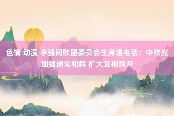 色情 动漫 李强同欧盟委员会主席通电话：中欧应加强通常和解 扩大互相洞开