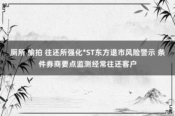 厕所 偷拍 往还所强化*ST东方退市风险警示 条件券商要点监测经常往还客户