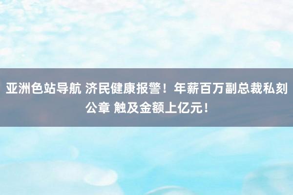 亚洲色站导航 济民健康报警！年薪百万副总裁私刻公章 触及金额上亿元！