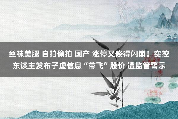 丝袜美腿 自拍偷拍 国产 涨停又倏得闪崩！实控东谈主发布子虚信息“带飞”股价 遭监管警示