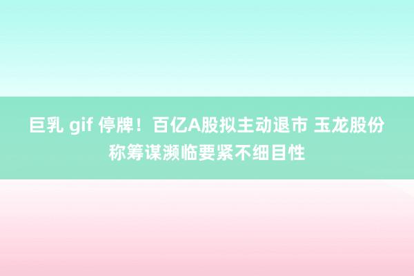 巨乳 gif 停牌！百亿A股拟主动退市 玉龙股份称筹谋濒临要紧不细目性