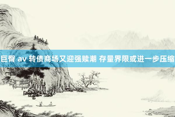 巨臀 av 转债商场又迎强赎潮 存量界限或进一步压缩