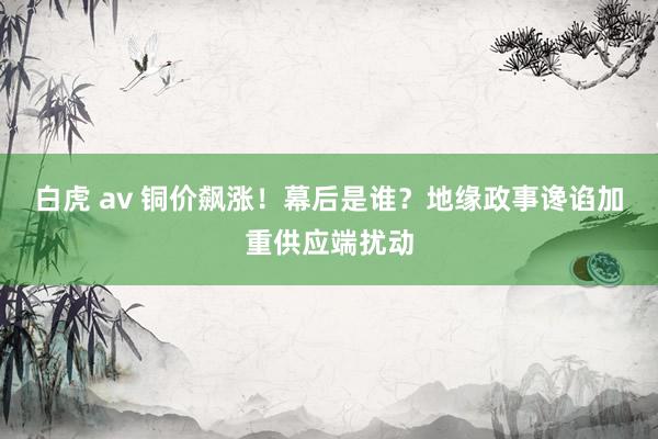 白虎 av 铜价飙涨！幕后是谁？地缘政事谗谄加重供应端扰动