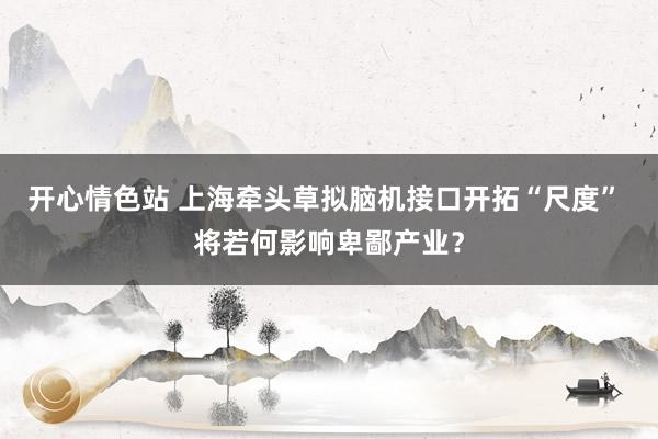 开心情色站 上海牵头草拟脑机接口开拓“尺度” 将若何影响卑鄙产业？